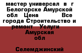 мастер универсал  в  г.Белогорске Амурской обл › Цена ­ 3 000 - Все города Строительство и ремонт » Услуги   . Амурская обл.,Селемджинский р-н